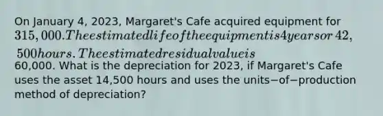 On January​ 4, 2023,​ Margaret's Cafe acquired equipment for​ 315,000. The estimated life of the equipment is 4 years or​ 42,500 hours. The estimated residual value is​60,000. What is the depreciation for​ 2023, if​ Margaret's Cafe uses the asset​ 14,500 hours and uses the units−of−production method of​ depreciation?