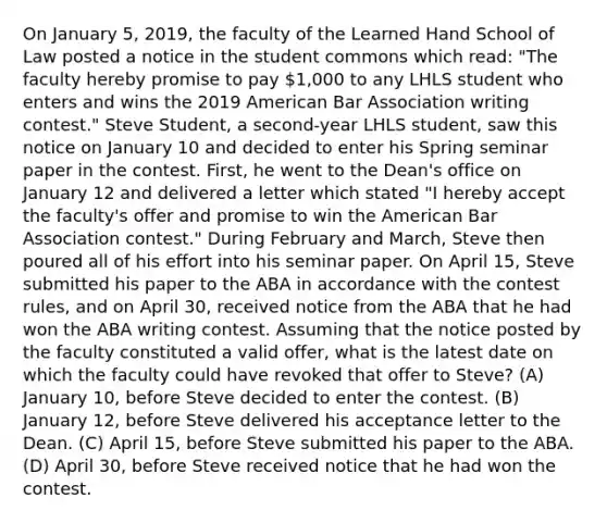 On January 5, 2019, the faculty of the Learned Hand School of Law posted a notice in the student commons which read: "The faculty hereby promise to pay 1,000 to any LHLS student who enters and wins the 2019 American Bar Association writing contest." Steve Student, a second-year LHLS student, saw this notice on January 10 and decided to enter his Spring seminar paper in the contest. First, he went to the Dean's office on January 12 and delivered a letter which stated "I hereby accept the faculty's offer and promise to win the American Bar Association contest." During February and March, Steve then poured all of his effort into his seminar paper. On April 15, Steve submitted his paper to the ABA in accordance with the contest rules, and on April 30, received notice from the ABA that he had won the ABA writing contest. Assuming that the notice posted by the faculty constituted a valid offer, what is the latest date on which the faculty could have revoked that offer to Steve? (A) January 10, before Steve decided to enter the contest. (B) January 12, before Steve delivered his acceptance letter to the Dean. (C) April 15, before Steve submitted his paper to the ABA. (D) April 30, before Steve received notice that he had won the contest.