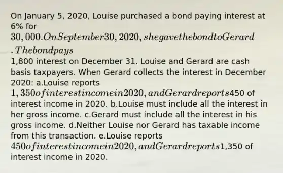 On January 5, 2020, Louise purchased a bond paying interest at 6% for 30,000. On September 30, 2020, she gave the bond to Gerard. The bond pays1,800 interest on December 31. Louise and Gerard are cash basis taxpayers. When Gerard collects the interest in December 2020: a.Louise reports 1,350 of interest income in 2020, and Gerard reports450 of interest income in 2020. b.Louise must include all the interest in her gross income. c.Gerard must include all the interest in his gross income. d.Neither Louise nor Gerard has taxable income from this transaction. e.Louise reports 450 of interest income in 2020, and Gerard reports1,350 of interest income in 2020.