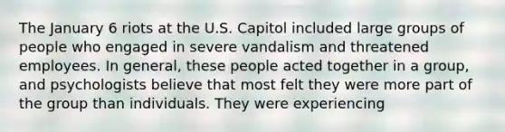 The January 6 riots at the U.S. Capitol included large groups of people who engaged in severe vandalism and threatened employees. In general, these people acted together in a group, and psychologists believe that most felt they were more part of the group than individuals. They were experiencing