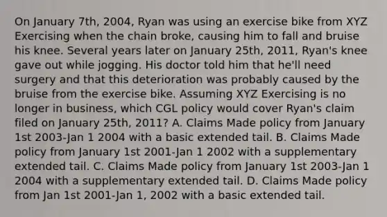 On January 7th, 2004, Ryan was using an exercise bike from XYZ Exercising when the chain broke, causing him to fall and bruise his knee. Several years later on January 25th, 2011, Ryan's knee gave out while jogging. His doctor told him that he'll need surgery and that this deterioration was probably caused by the bruise from the exercise bike. Assuming XYZ Exercising is no longer in business, which CGL policy would cover Ryan's claim filed on January 25th, 2011? A. Claims Made policy from January 1st 2003-Jan 1 2004 with a basic extended tail. B. Claims Made policy from January 1st 2001-Jan 1 2002 with a supplementary extended tail. C. Claims Made policy from January 1st 2003-Jan 1 2004 with a supplementary extended tail. D. Claims Made policy from Jan 1st 2001-Jan 1, 2002 with a basic extended tail.