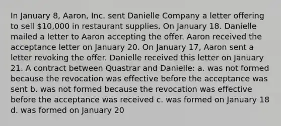 In January 8, Aaron, Inc. sent Danielle Company a letter offering to sell 10,000 in restaurant supplies. On January 18. Danielle mailed a letter to Aaron accepting the offer. Aaron received the acceptance letter on January 20. On January 17, Aaron sent a letter revoking the offer. Danielle received this letter on January 21. A contract between Quastrar and Danielle: a. was not formed because the revocation was effective before the acceptance was sent b. was not formed because the revocation was effective before the acceptance was received c. was formed on January 18 d. was formed on January 20