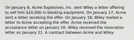 On January 8, Acme Explosives, Inc. sent Wiley a letter offering to sell him 10,000 in blasting equipment. On January 17, Acme sent a letter revoking the offer. On January 18, Wiley mailed a letter to Acme accepting the offer. Acme received the acceptance letter on January 20. Wiley received the revocation letter on January 21. A contract between Acme and Wiley: