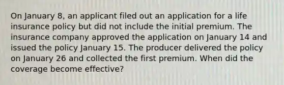 On January 8, an applicant filed out an application for a life insurance policy but did not include the initial premium. The insurance company approved the application on January 14 and issued the policy January 15. The producer delivered the policy on January 26 and collected the first premium. When did the coverage become effective?