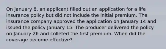 On January 8, an applicant filled out an application for a life insurance policy but did not include the initial premium. The insurance company approved the application on January 14 and issued the policy January 15. The producer delivered the policy on January 26 and colleted the first premium. When did the coverage become effective?