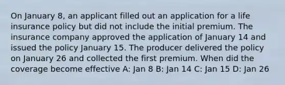 On January 8, an applicant filled out an application for a life insurance policy but did not include the initial premium. The insurance company approved the application of January 14 and issued the policy January 15. The producer delivered the policy on January 26 and collected the first premium. When did the coverage become effective A: Jan 8 B: Jan 14 C: Jan 15 D: Jan 26