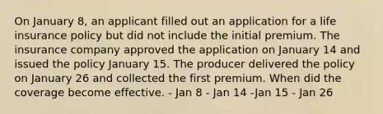 On January 8, an applicant filled out an application for a life insurance policy but did not include the initial premium. The insurance company approved the application on January 14 and issued the policy January 15. The producer delivered the policy on January 26 and collected the first premium. When did the coverage become effective. - Jan 8 - Jan 14 -Jan 15 - Jan 26