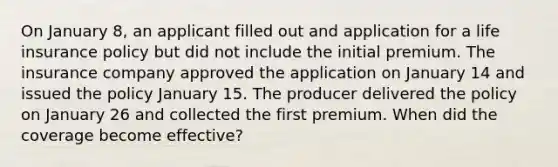 On January 8, an applicant filled out and application for a life insurance policy but did not include the initial premium. The insurance company approved the application on January 14 and issued the policy January 15. The producer delivered the policy on January 26 and collected the first premium. When did the coverage become effective?