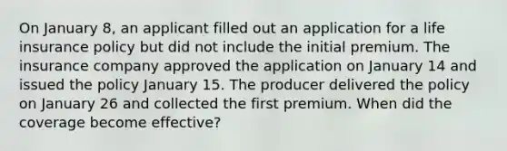 On January 8, an applicant filled out an application for a life insurance policy but did not include the initial premium. The insurance company approved the application on January 14 and issued the policy January 15. The producer delivered the policy on January 26 and collected the first premium. When did the coverage become effective?