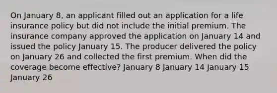 On January 8, an applicant filled out an application for a life insurance policy but did not include the initial premium. The insurance company approved the application on January 14 and issued the policy January 15. The producer delivered the policy on January 26 and collected the first premium. When did the coverage become effective? January 8 January 14 January 15 January 26