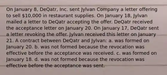 On January 8, DeQatr, Inc. sent Jylvan Company a letter offering to sell 10,000 in restaurant supplies. On January 18, Jylvan mailed a letter to DeQatr accepting the offer. DeQatr received the acceptance letter on January 20. On January 17, DeQatr sent a letter revoking the offer. Jylvan received this letter on January 21. A contract between DeQatr and Jylvan: a. was formed on January 20. b. was not formed because the revocation was effective before the acceptance was received. c. was formed on January 18. d. was not formed because the revocation was effective before the acceptance was sent.