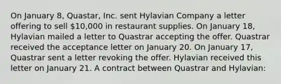 On January 8, Quastar, Inc. sent Hylavian Company a letter offering to sell 10,000 in restaurant supplies. On January 18, Hylavian mailed a letter to Quastrar accepting the offer. Quastrar received the acceptance letter on January 20. On January 17, Quastrar sent a letter revoking the offer. Hylavian received this letter on January 21. A contract between Quastrar and Hylavian: