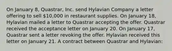 On January 8, Quastrar, Inc. send Hylavian Company a letter offering to sell 10,000 in restaurant supplies. On January 18, Hylavian mailed a letter to Quastrar accepting the offer. Quastrar received the acceptance letter on January 20. On January 17, Quastrar sent a letter revoking the offer. Hylavian received this letter on January 21. A contract between Quastrar and Hylavian: