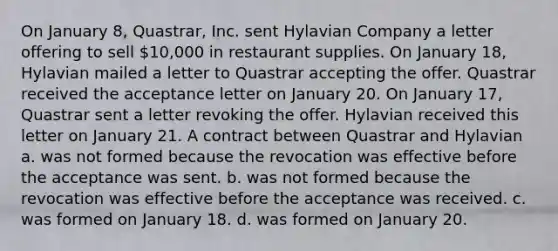 On January 8, Quastrar, Inc. sent Hylavian Company a letter offering to sell 10,000 in restaurant supplies. On January 18, Hylavian mailed a letter to Quastrar accepting the offer. Quastrar received the acceptance letter on January 20. On January 17, Quastrar sent a letter revoking the offer. Hylavian received this letter on January 21. A contract between Quastrar and Hylavian a. was not formed because the revocation was effective before the acceptance was sent. b. was not formed because the revocation was effective before the acceptance was received. c. was formed on January 18. d. was formed on January 20.