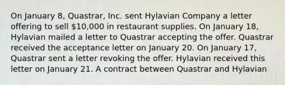 On January 8, Quastrar, Inc. sent Hylavian Company a letter offering to sell 10,000 in restaurant supplies. On January 18, Hylavian mailed a letter to Quastrar accepting the offer. Quastrar received the acceptance letter on January 20. On January 17, Quastrar sent a letter revoking the offer. Hylavian received this letter on January 21. A contract between Quastrar and Hylavian