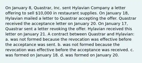 On January 8, Quastrar, Inc. sent Hylavian Company a letter offering to sell 10,000 in restaurant supplies. On January 18, Hylavian mailed a letter to Quastrar accepting the offer. Quastrar received the acceptance letter on January 20. On January 17, Quastrar sent a letter revoking the offer. Hylavian received this letter on January 21. A contract between Quastrar and Hylavian: a. was not formed because the revocation was effective before the acceptance was sent. b. was not formed because the revocation was effective before the acceptance was received. c. was formed on January 18. d. was formed on January 20.