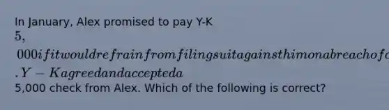 In January, Alex promised to pay Y-K 5,000 if it would refrain from filing suit against him on a breach of contract action. Y-K agreed and accepted a5,000 check from Alex. Which of the following is correct?