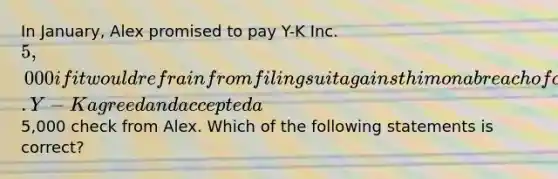 In January, Alex promised to pay Y-K Inc. 5,000 if it would refrain from filing suit against him on a breach of contract action. Y-K agreed and accepted a5,000 check from Alex. Which of the following statements is correct?