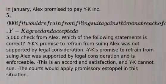 In January, Alex promised to pay Y-K Inc. 5,000 if it would refrain from filing suit against him on a breach of contract action. Y-K agreed and accepted a5,000 check from Alex. Which of the following statements is correct? -Y-K's promise to refrain from suing Alex was not supported by legal consideration. -Y-K's promise to refrain from suing Alex was supported by legal consideration and is enforceable. -This is an accord and satisfaction, and Y-K cannot sue. -The courts would apply promissory estoppel in this situation.