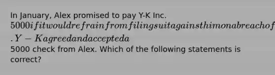 In January, Alex promised to pay Y-K Inc. 5000 if it would refrain from filing suit against him on a breach of contract action. Y-K agreed and accepted a5000 check from Alex. Which of the following statements is correct?