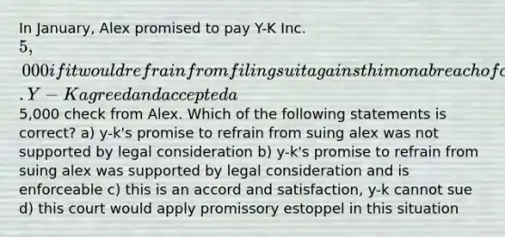 In January, Alex promised to pay Y-K Inc. 5,000 if it would refrain from filing suit against him on a breach of contract action. Y-K agreed and accepted a5,000 check from Alex. Which of the following statements is correct? a) y-k's promise to refrain from suing alex was not supported by legal consideration b) y-k's promise to refrain from suing alex was supported by legal consideration and is enforceable c) this is an accord and satisfaction, y-k cannot sue d) this court would apply promissory estoppel in this situation