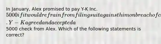 In January, Alex promised to pay Y-K Inc. 5000 if it would refrain from filing suit against him on breach of contract action. Y-K agreed and accepted a5000 check from Alex. Which of the following statements is correct?