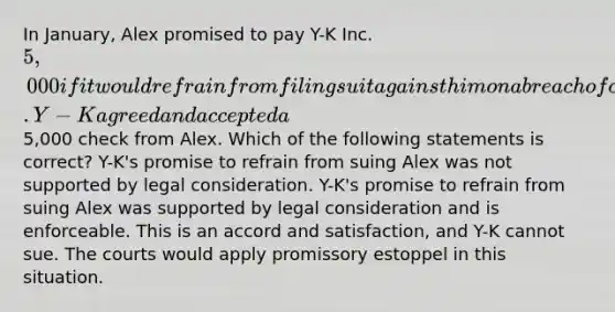 In January, Alex promised to pay Y-K Inc. 5,000 if it would refrain from filing suit against him on a breach of contract action. Y-K agreed and accepted a5,000 check from Alex. Which of the following statements is correct? Y-K's promise to refrain from suing Alex was not supported by legal consideration. Y-K's promise to refrain from suing Alex was supported by legal consideration and is enforceable. This is an accord and satisfaction, and Y-K cannot sue. The courts would apply promissory estoppel in this situation.