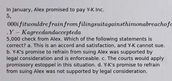 In January, Alex promised to pay Y-K Inc. 5,000 if it would refrain from filing suit against him on a breach of contract action. Y-K agreed and accepted a5,000 check from Alex. Which of the following statements is correct? a. This is an accord and satisfaction, and Y-K cannot sue. b. Y-K's promise to refrain from suing Alex was supported by legal consideration and is enforceable. c. The courts would apply promissory estoppel in this situation. d. Y-K's promise to refrain from suing Alex was not supported by legal consideration.