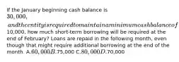 If the January beginning cash balance is 30,000, and the entity is required to maintain a minimum cash balance of10,000, how much short-term borrowing will be required at the end of February? Loans are repaid in the following month, even though that might require additional borrowing at the end of the month. A.60,000 B.75,000 C.80,000 D.70,000