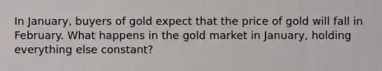 In January, buyers of gold expect that the price of gold will fall in February. What happens in the gold market in January, holding everything else constant?