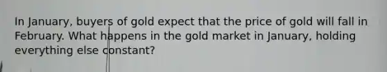 In​ January, buyers of gold expect that the price of gold will fall in February. What happens in the gold market in​ January, holding everything else​ constant?