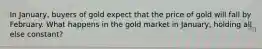 In January, buyers of gold expect that the price of gold will fall by February. What happens in the gold market in January, holding all else constant?