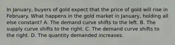 In January, buyers of gold expect that the price of gold will rise in February. What happens in the gold market in January, holding all else constant? A. The demand curve shifts to the left. B. The supply curve shifts to the right. C. The demand curve shifts to the right. D. The quantity demanded increases.