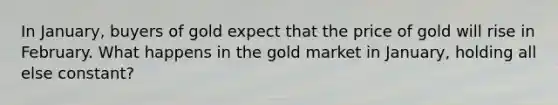 In January, buyers of gold expect that the price of gold will rise in February. What happens in the gold market in January, holding all else constant?