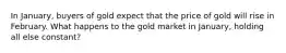 In January, buyers of gold expect that the price of gold will rise in February. What happens to the gold market in January, holding all else constant?