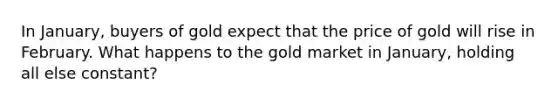 In January, buyers of gold expect that the price of gold will rise in February. What happens to the gold market in January, holding all else constant?