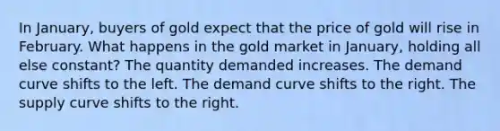 In January, buyers of gold expect that the price of gold will rise in February. What happens in the gold market in January, holding all else constant? The quantity demanded increases. The demand curve shifts to the left. The demand curve shifts to the right. The supply curve shifts to the right.