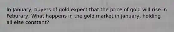 In January, buyers of gold expect that the price of gold will rise in Feburary, What happens in the gold market in january, holding all else constant?