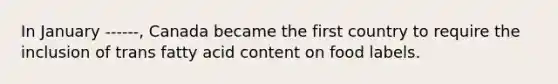 In January ------, Canada became the first country to require the inclusion of trans fatty acid content on food labels.
