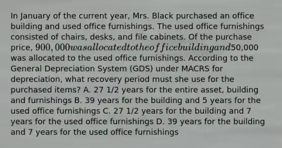 In January of the current year, Mrs. Black purchased an office building and used office furnishings. The used office furnishings consisted of chairs, desks, and file cabinets. Of the purchase price, 900,000 was allocated to the office building and50,000 was allocated to the used office furnishings. According to the General Depreciation System (GDS) under MACRS for depreciation, what recovery period must she use for the purchased items? A. 27 1/2 years for the entire asset, building and furnishings B. 39 years for the building and 5 years for the used office furnishings C. 27 1/2 years for the building and 7 years for the used office furnishings D. 39 years for the building and 7 years for the used office furnishings