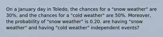 On a January day in Toledo, the chances for a "snow weather" are 30%, and the chances for a "cold weather" are 50%. Moreover, the probability of "snow weather" is 0.20. are having "snow weather" and having "cold weather" independent events?