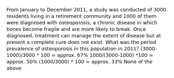 From January to December 2011, a study was conducted of 3000 residents living in a retirement community and 1000 of them were diagnosed with osteoporosis, a chronic disease in which bones become fragile and are more likely to break. Once diagnosed, treatment can manage the extent of disease but at present a complete cure does not exist. What was the period prevalence of osteoporosis in this population in 2011? (3000-1000)/3000 * 100 = approx. 67% 1000/(3000-1000) *100 = approx. 50% (1000/3000) * 100 = approx. 33% None of the above