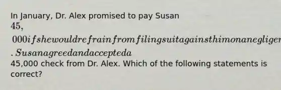 In January, Dr. Alex promised to pay Susan 45,000 if she would refrain from filing suit against him on a negligence action. Susan agreed and accepted a45,000 check from Dr. Alex. Which of the following statements is correct?