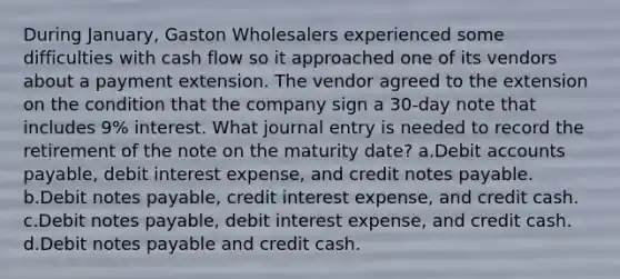 During January, Gaston Wholesalers experienced some difficulties with cash flow so it approached one of its vendors about a payment extension. The vendor agreed to the extension on the condition that the company sign a 30-day note that includes 9% interest. What journal entry is needed to record the retirement of the note on the maturity date? a.Debit accounts payable, debit interest expense, and credit notes payable. b.Debit notes payable, credit interest expense, and credit cash. c.Debit notes payable, debit interest expense, and credit cash. d.Debit notes payable and credit cash.