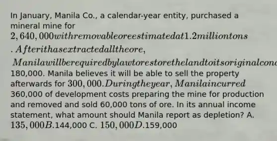 In January, Manila Co., a calendar-year entity, purchased a mineral mine for 2,640,000 with removable ore estimated at 1.2 million tons. After it has extracted all the ore, Manila will be required by law to restore the land to its original condition at an estimated PV of180,000. Manila believes it will be able to sell the property afterwards for 300,000. During the year, Manila incurred360,000 of development costs preparing the mine for production and removed and sold 60,000 tons of ore. In its annual <a href='https://www.questionai.com/knowledge/kCPMsnOwdm-income-statement' class='anchor-knowledge'>income statement</a>, what amount should Manila report as depletion? A. 135,000 B.144,000 C. 150,000 D.159,000