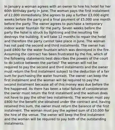 In January a woman agrees with an owner to hire his hotel for her 60th birthday party in June. The woman pays the first instalment of £2,000 immediately. She agrees to pay a further £3,000 eight weeks before the party and a final payment of £5,000 one month before the party. The owner agrees to purchase a temporary indoor water fountain for the party. Seven weeks before the party the hotel is struck by lightning and the resulting fire destroys the building. It will take 12 months to repair the hotel and therefore the party cannot take place in June. The woman has not paid the second and third instalments. The owner has paid £800 for the water fountain which was destroyed in the fire. Assuming the contract has been frustrated by the fire, which of the following statements best describes the powers of the court to do justice between the parties? The woman will not be required to pay the second and third instalments and the owner must return the first instalment subject to the deduction of a fair sum for purchasing the water fountain. The owner can keep the first instalment and the woman will be required to pay the second instalment because all of this money was due before the fire happened. As there has been a total failure of consideration the owner must return the first instalment and the woman does not have to pay the other two instalments. The woman must pay £800 for the benefit she obtained under the contract and, having retained this sum, the owner must return the balance of the first instalment. The woman must pay the agreed sum of £10,000 for the hire of the venue. The owner will keep the first instalment and the woman will be required to pay both of the outstanding instalments.