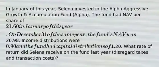 In January of this year, Selena invested in the Alpha Aggressive Growth & Accumulation Fund (Alpha). The fund had NAV per share of 21.60 in January of this year. On December 31 of the same year, the fund's NAV was26.98. Income distributions were 0.90 and the fund had capital distributions of1.20. What rate of return did Selena receive on the fund last year (disregard taxes and transaction costs)?