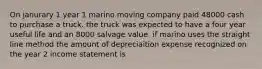 On janurary 1 year 1 marino moving company paid 48000 cash to purchase a truck. the truck was expected to have a four year useful life and an 8000 salvage value. if marino uses the straight line method the amount of depreciaition expense recognized on the year 2 income statement is