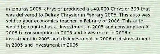 in januray 2005, chrysler produced a 40,000 Chrysler 300 that was delivered to Delray Chrysler in Febrary 2005. This auto was sold to your economics teacher in Febrary of 2006. This auto would be counted as a. investment in 2005 and consumption in 2006 b. consumption in 2005 and investment in 2006 c. investment in 2005 and disinvestment in 2006 d. disinvestment in 2005 and investment in 2006