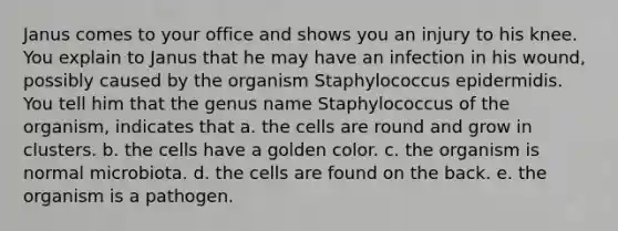 Janus comes to your office and shows you an injury to his knee. You explain to Janus that he may have an infection in his wound, possibly caused by the organism Staphylococcus epidermidis. You tell him that the genus name Staphylococcus of the organism, indicates that a. the cells are round and grow in clusters. b. the cells have a golden color. c. the organism is normal microbiota. d. the cells are found on the back. e. the organism is a pathogen.